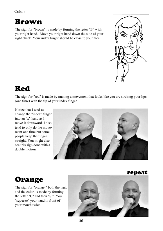 Colors  Brown  The sign for "brown’” s made by forming the leter "B” with your right hand. Move your right hand down the side of your ight cheek. Your index finger should be close to your face  Red  “The sign for "ed:” is made by making a movement that looks like you are stroking your lips (one time) with the ip of your index finger.  Norice that1 tend to  change the "index” finger into an " hand as [ ~ move it downward. Lalso Py  tend to only do the move- ment one time but some. people keep the finger straight. You might also sce this sign done with a double motion.  repeat  Orange  “The sign for "orang and the color,is made by forming the letter "C" and then " “squeeze” your hand in front of your mouth twice.  36 